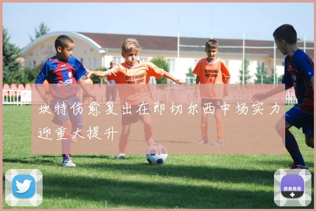 坎特伤愈复出在即切尔西中场实力迎重大提升