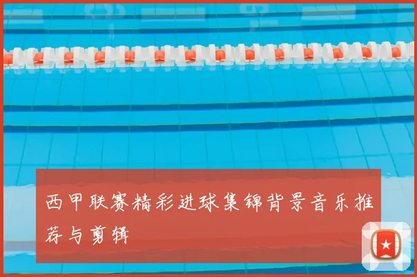 西甲联赛精彩进球集锦背景音乐推荐与剪辑