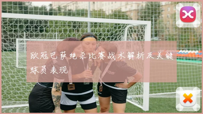 欧冠巴萨绝杀比赛战术解析及关键球员表现